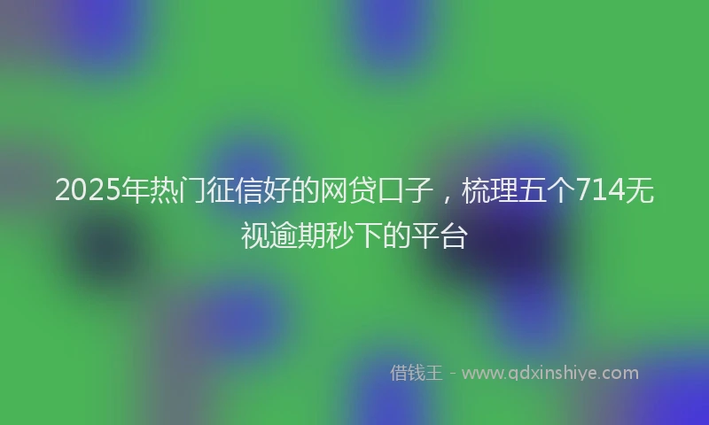 2025年热门征信好的网贷口子，梳理五个714无视逾期秒下的平台