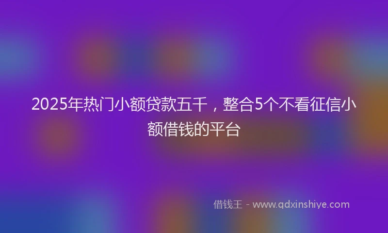 2025年热门小额贷款五千，整合5个不看征信小额借钱的平台
