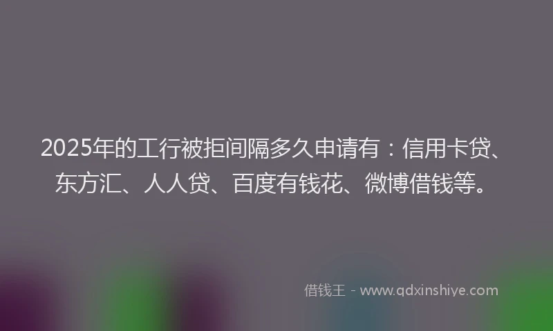 2025年的工行被拒间隔多久申请有：信用卡贷、东方汇、人人贷、百度有钱花、微博借钱等。