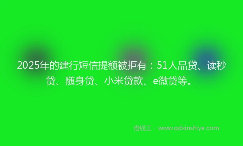 2025年的建行短信提额被拒有：51人品贷、读秒贷、随身贷、小米贷款、e微贷等。
