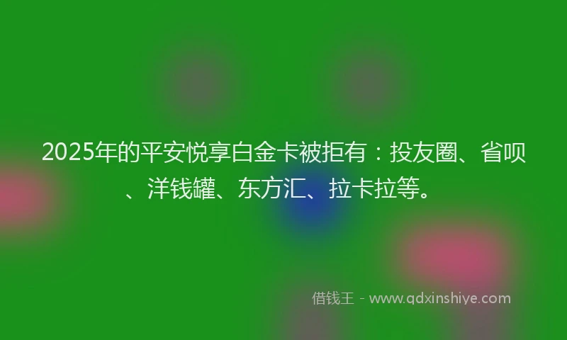 2025年的平安悦享白金卡被拒有：投友圈、省呗、洋钱罐、东方汇、拉卡拉等。