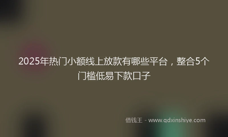 2025年热门小额线上放款有哪些平台，整合5个门槛低易下款口子