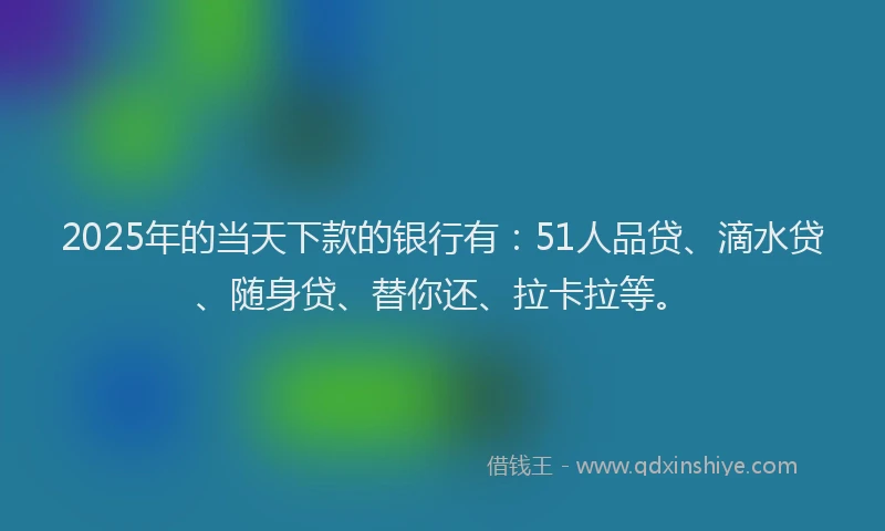 2025年的当天下款的银行有：51人品贷、滴水贷、随身贷、替你还、拉卡拉等。