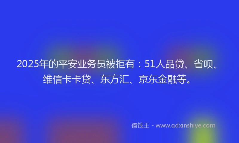 2025年的平安业务员被拒有：51人品贷、省呗、维信卡卡贷、东方汇、京东金融等。