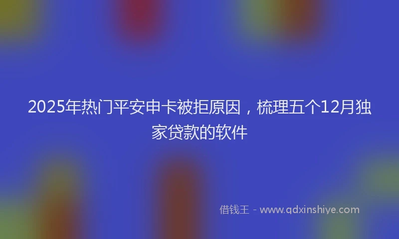 2025年热门平安申卡被拒原因，梳理五个12月独家贷款的软件