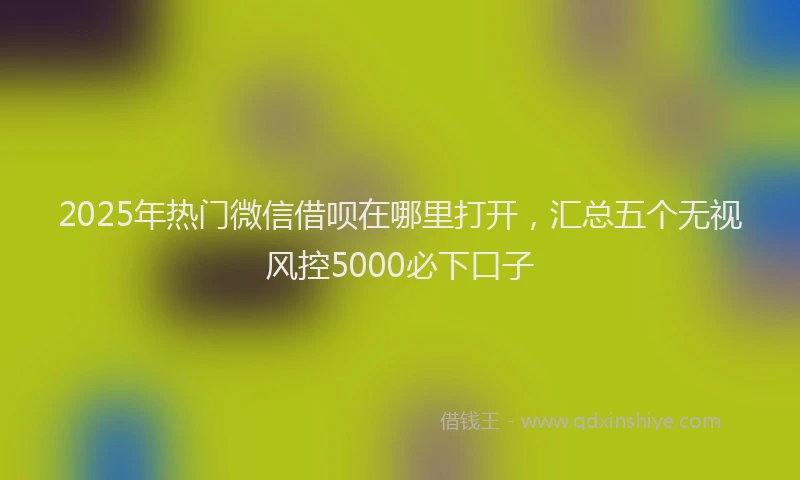 2025年热门微信借呗在哪里打开，汇总五个无视风控5000必下口子