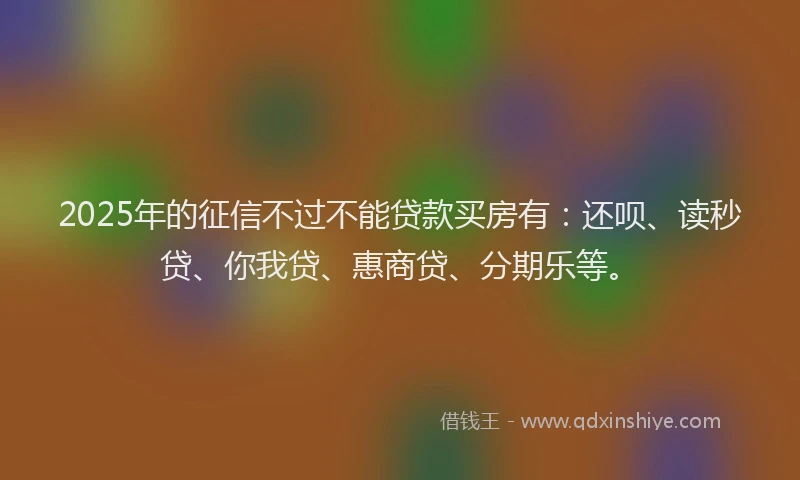 2025年的征信不过不能贷款买房有：还呗、读秒贷、你我贷、惠商贷、分期乐等。