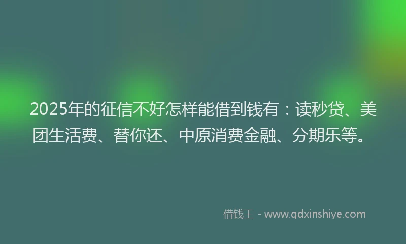 2025年的征信不好怎样能借到钱有：读秒贷、美团生活费、替你还、中原消费金融、分期乐等。