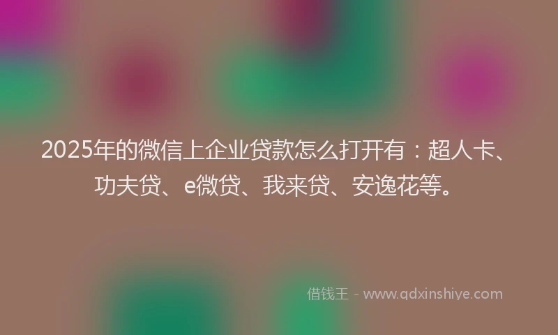 2025年的微信上企业贷款怎么打开有：超人卡、功夫贷、e微贷、我来贷、安逸花等。