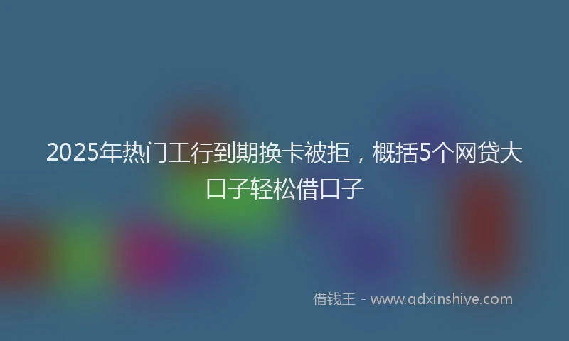 2025年热门工行到期换卡被拒，概括5个网贷大口子轻松借口子
