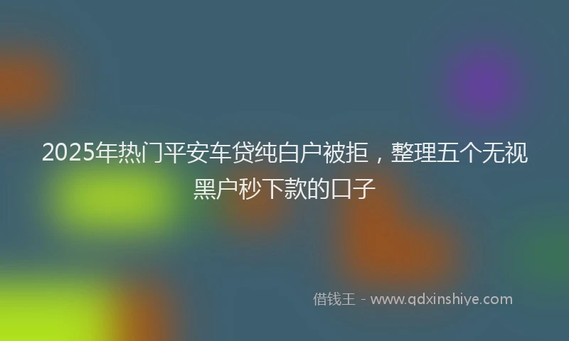 2025年热门平安车贷纯白户被拒，整理五个无视黑户秒下款的口子