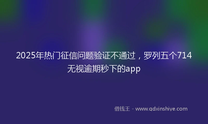 2025年热门征信问题验证不通过，罗列五个714无视逾期秒下的app