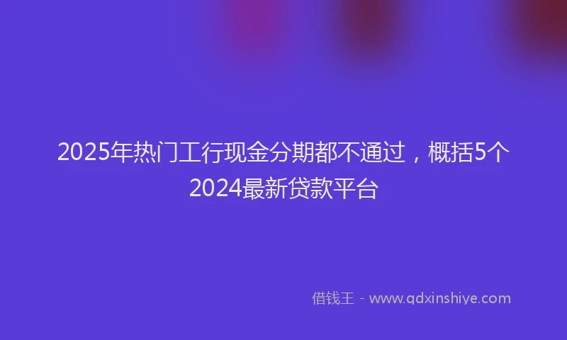 2025年热门工行现金分期都不通过，概括5个2024最新贷款平台