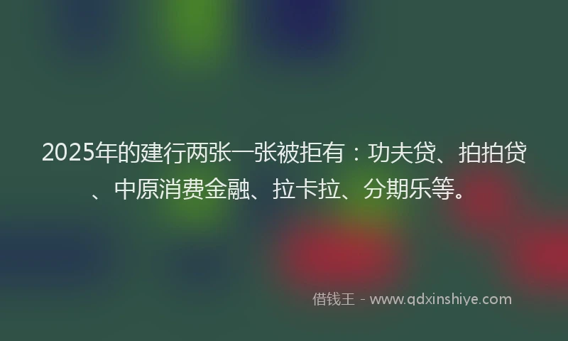 2025年的建行两张一张被拒有：功夫贷、拍拍贷、中原消费金融、拉卡拉、分期乐等。