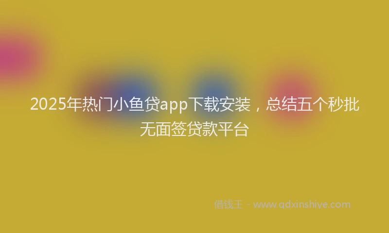 2025年热门小鱼贷app下载安装，总结五个秒批无面签贷款平台