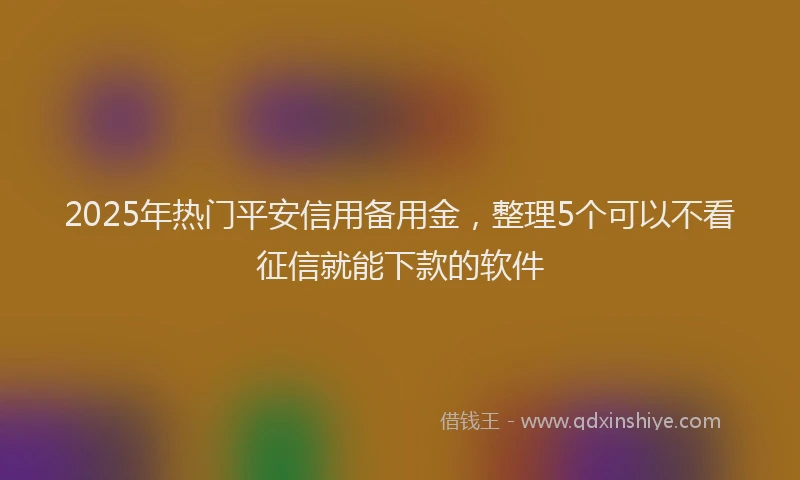 2025年热门平安信用备用金，整理5个可以不看征信就能下款的软件