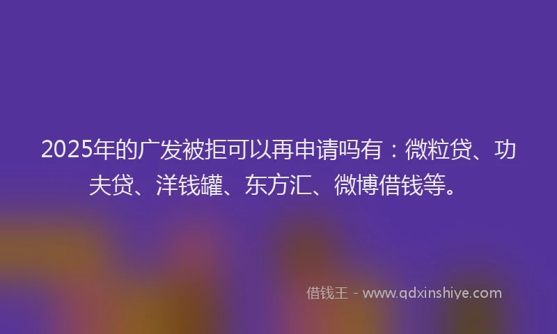 2025年的广发被拒可以再申请吗有：微粒贷、功夫贷、洋钱罐、东方汇、微博借钱等。
