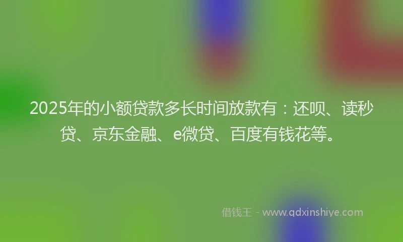 2025年的小额贷款多长时间放款有：还呗、读秒贷、京东金融、e微贷、百度有钱花等。