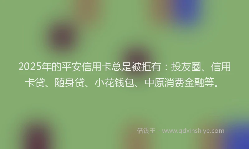 2025年的平安信用卡总是被拒有：投友圈、信用卡贷、随身贷、小花钱包、中原消费金融等。