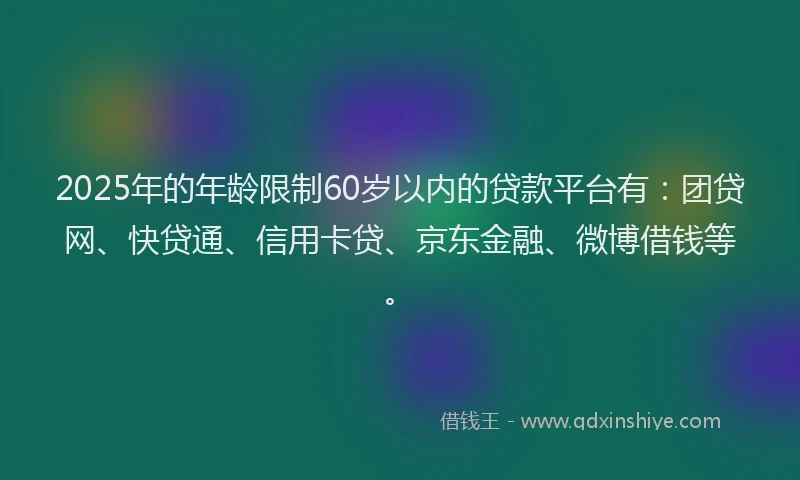 2025年的年龄限制60岁以内的贷款平台有：团贷网、快贷通、信用卡贷、京东金融、微博借钱等。