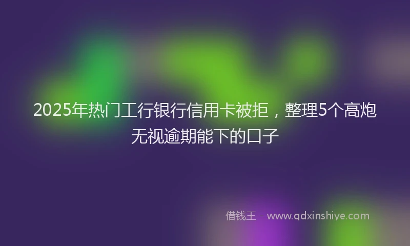 2025年热门工行银行信用卡被拒，整理5个高炮无视逾期能下的口子