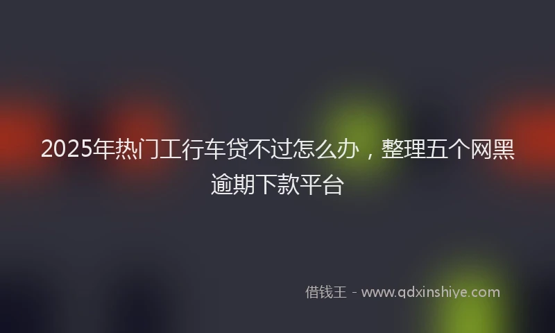 2025年热门工行车贷不过怎么办,整理五个网黑逾期下款平台