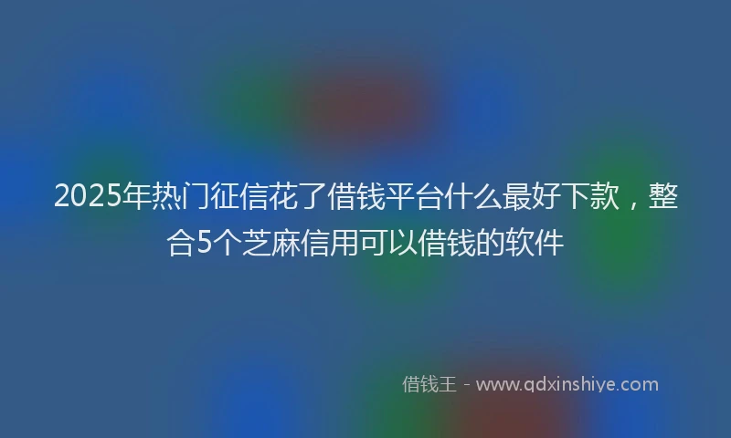 2025年热门征信花了借钱平台什么最好下款，整合5个芝麻信用可以借钱的软件