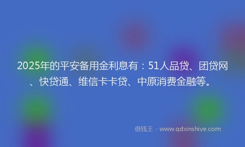 2025年的平安备用金利息有：51人品贷、团贷网、快贷通、维信卡卡贷、中原消费金融等。