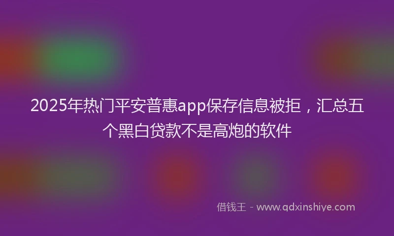 2025年热门平安普惠app保存信息被拒，汇总五个黑白贷款不是高炮的软件