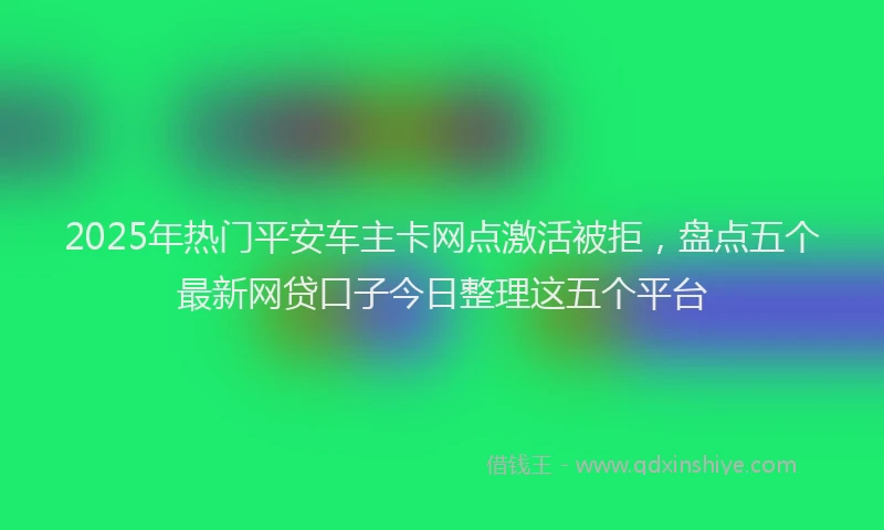 2025年热门平安车主卡网点激活被拒，盘点五个最新网贷口子今日整理这五个平台