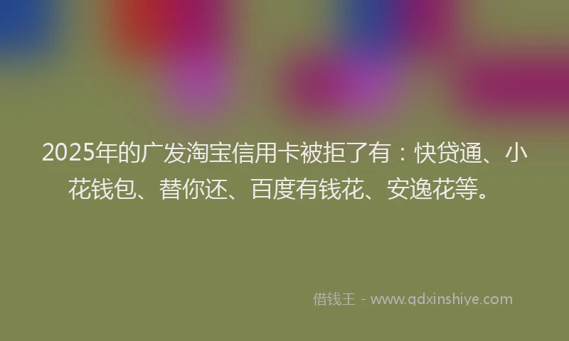 2025年的广发淘宝信用卡被拒了有：快贷通、小花钱包、替你还、百度有钱花、安逸花等。