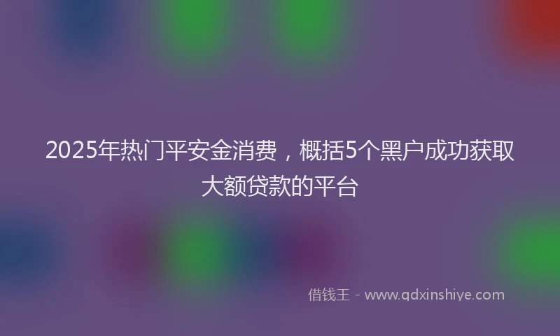 2025年热门平安金消费，概括5个黑户成功获取大额贷款的平台