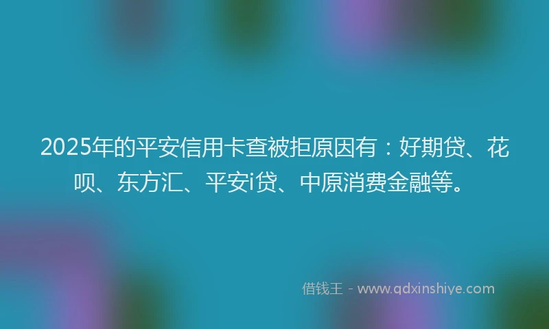 2025年的平安信用卡查被拒原因有：好期贷、花呗、东方汇、平安i贷、中原消费金融等。