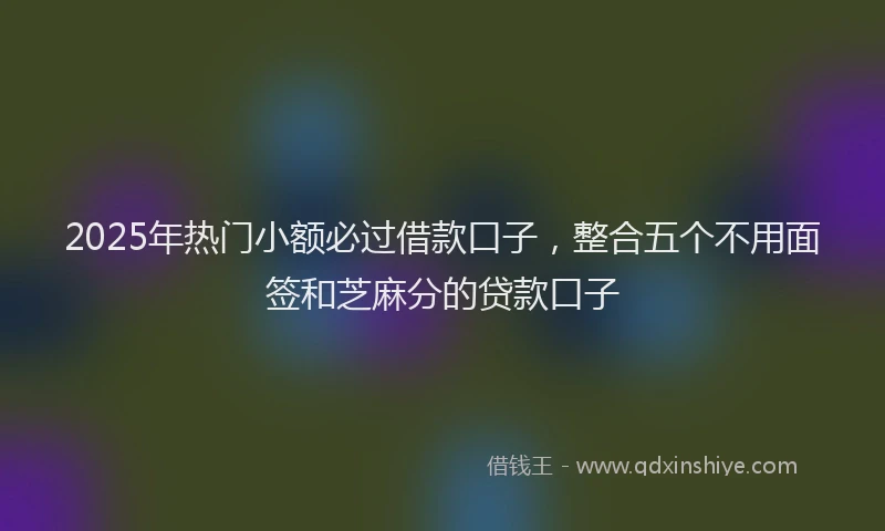 2025年热门小额必过借款口子，整合五个不用面签和芝麻分的贷款口子
