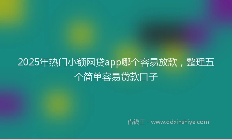 2025年热门小额网贷app哪个容易放款，整理五个简单容易贷款口子