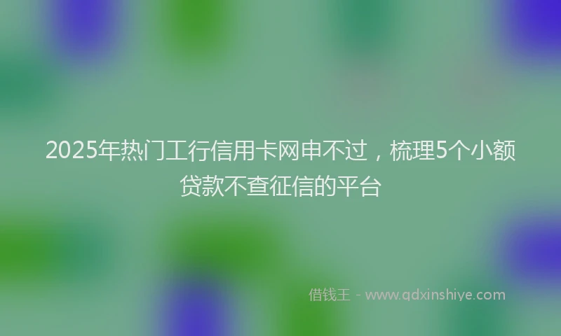 2025年热门工行信用卡网申不过，梳理5个小额贷款不查征信的平台