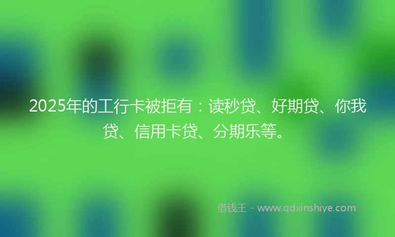 2025年的工行卡被拒有：读秒贷、好期贷、你我贷、信用卡贷、分期乐等。