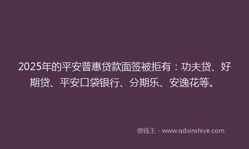 2025年的平安普惠贷款面签被拒有：功夫贷、好期贷、平安口袋银行、分期乐、安逸花等。