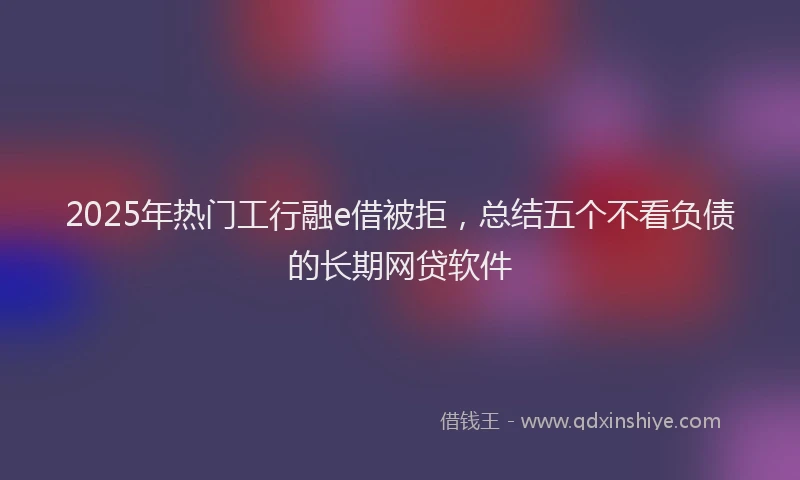 2025年热门工行融e借被拒，总结五个不看负债的长期网贷软件