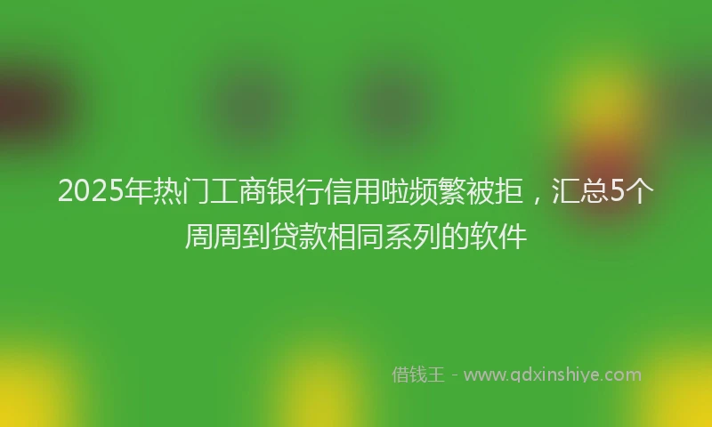 2025年热门工商银行信用啦频繁被拒，汇总5个周周到贷款相同系列的软件