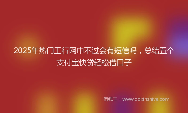 2025年热门工行网申不过会有短信吗，总结五个支付宝快贷轻松借口子