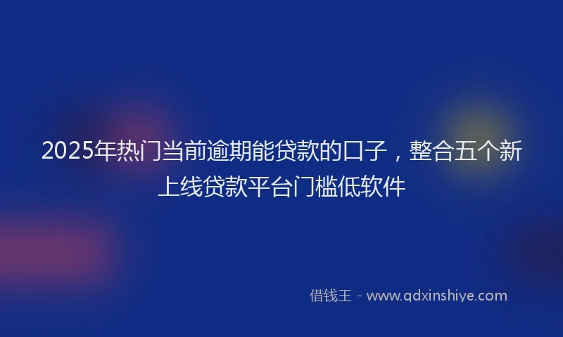 2025年热门当前逾期能贷款的口子，整合五个新上线贷款平台门槛低软件