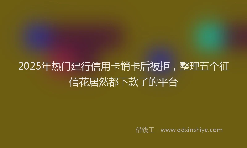 2025年热门建行信用卡销卡后被拒，整理五个征信花居然都下款了的平台