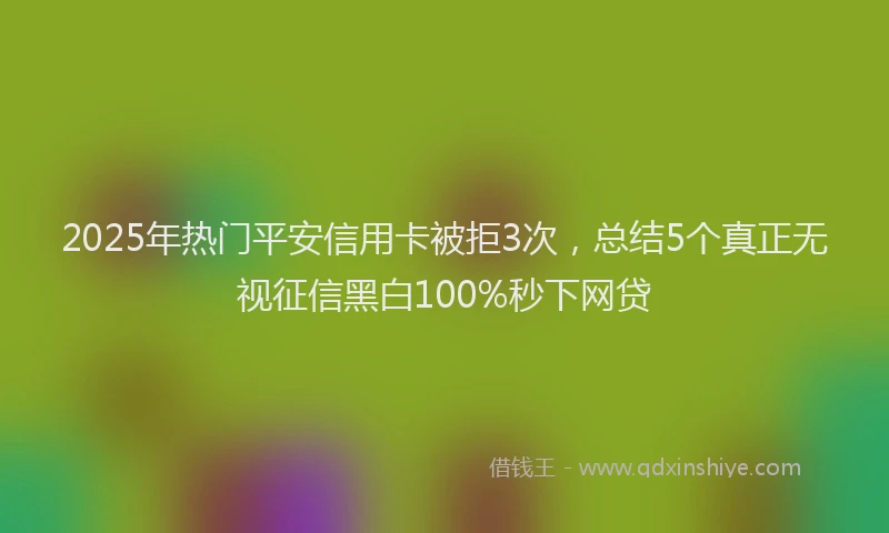 2025年热门平安信用卡被拒3次，总结5个真正无视征信黑白100%秒下网贷