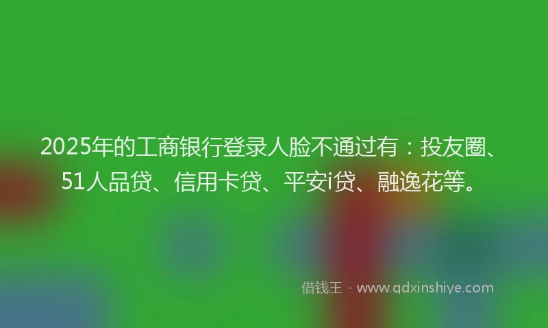 2025年的工商银行登录人脸不通过有：投友圈、51人品贷、信用卡贷、平安i贷、融逸花等。