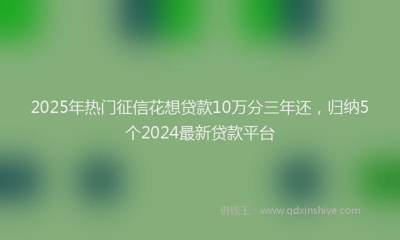 2025年热门征信花想贷款10万分三年还，归纳5个2024最新贷款平台