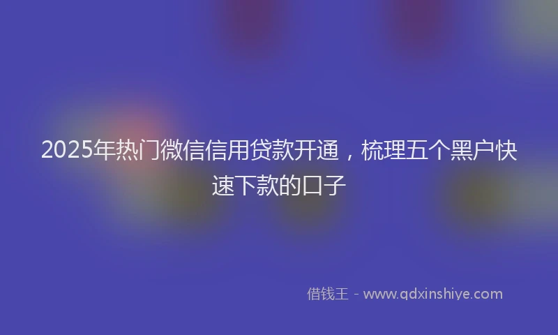 2025年热门微信信用贷款开通，梳理五个黑户快速下款的口子