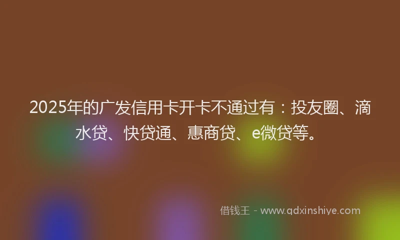 2025年的广发信用卡开卡不通过有：投友圈、滴水贷、快贷通、惠商贷、e微贷等。