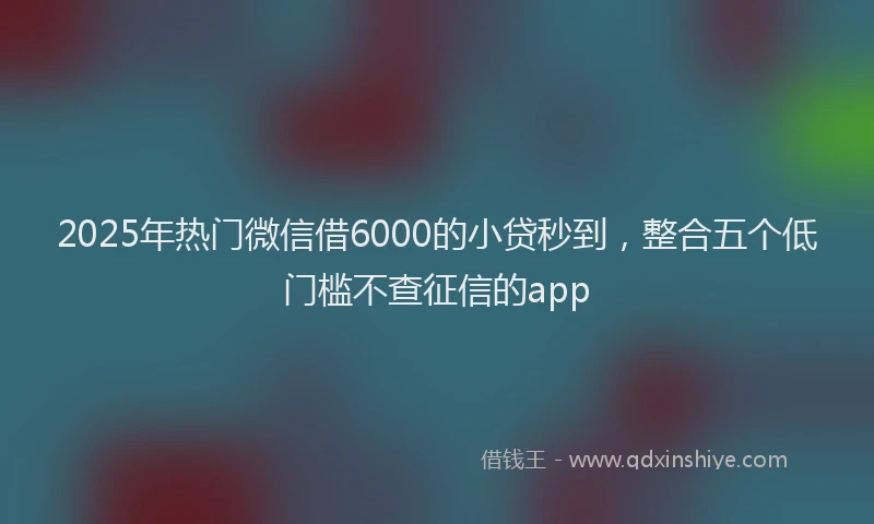 2025年热门微信借6000的小贷秒到，整合五个低门槛不查征信的app