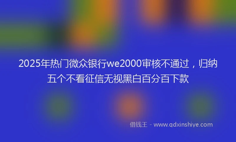 2025年热门微众银行we2000审核不通过，归纳五个不看征信无视黑白百分百下款